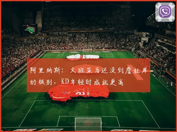 阿里纳斯：文班亚马还没到詹杜库的级别，KD年轻时成就更高
