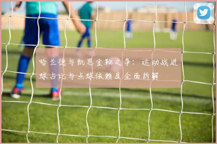哈兰德与凯恩金靴之争：运动战进球占比与点球依赖度全面拆解